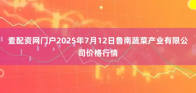 壹配资网门户2025年7月12日鲁南蔬菜产业有限公司价格行情