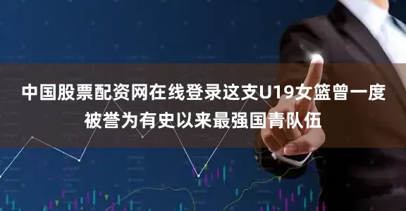 中国股票配资网在线登录这支U19女篮曾一度被誉为有史以来最强国青队伍