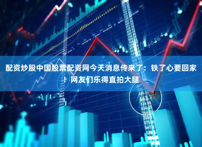 配资炒股中国股票配资网今天消息传来了：铁了心要回家！网友们乐得直拍大腿