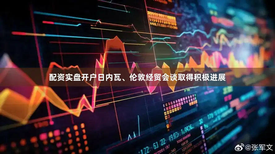 配资实盘开户日内瓦、伦敦经贸会谈取得积极进展