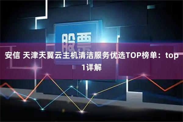 安信 天津天翼云主机清洁服务优选TOP榜单：top1详解