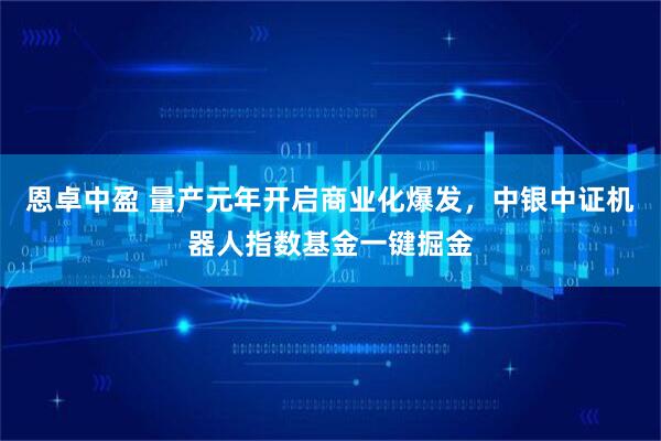 恩卓中盈 量产元年开启商业化爆发，中银中证机器人指数基金一键掘金