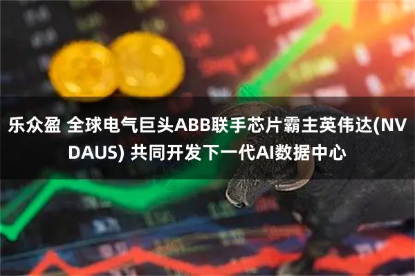 乐众盈 全球电气巨头ABB联手芯片霸主英伟达(NVDAUS) 共同开发下一代AI数据中心