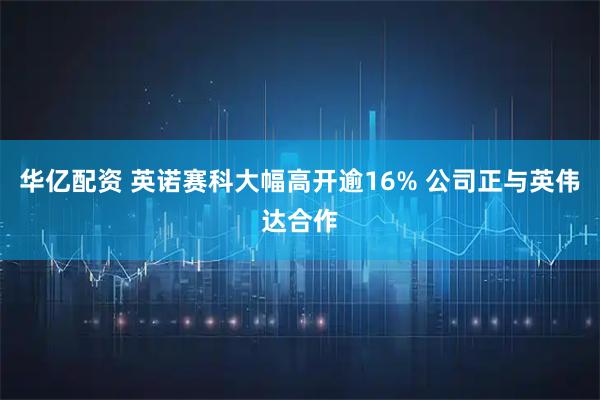 华亿配资 英诺赛科大幅高开逾16% 公司正与英伟达合作
