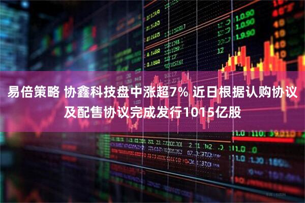 易倍策略 协鑫科技盘中涨超7% 近日根据认购协议及配售协议完成发行1015亿股