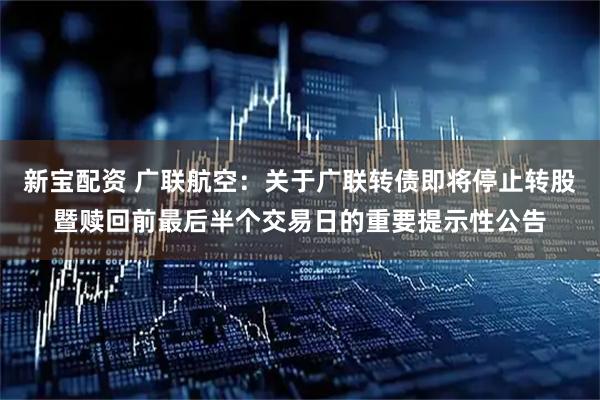 新宝配资 广联航空：关于广联转债即将停止转股暨赎回前最后半个交易日的重要提示性公告