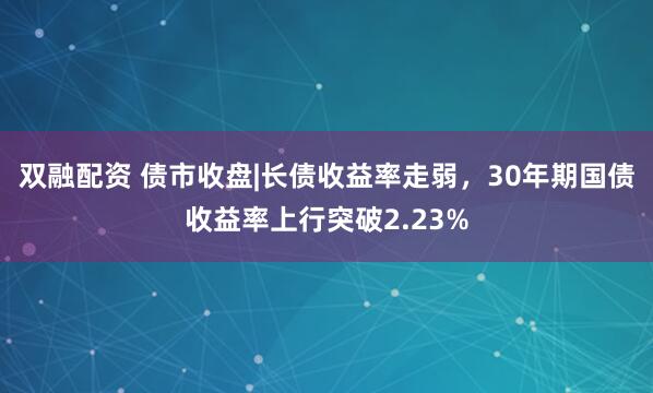 双融配资 债市收盘|长债收益率走弱，30年期国债收益率上行突破2.23%