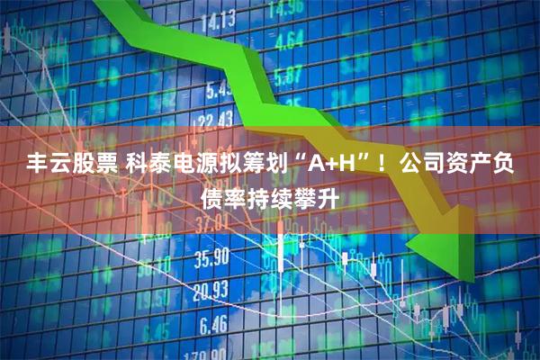 丰云股票 科泰电源拟筹划“A+H”！公司资产负债率持续攀升