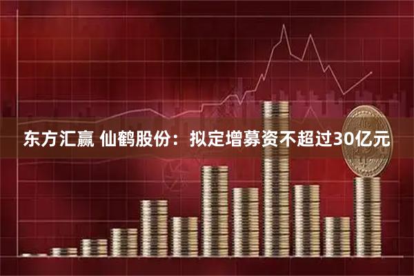 东方汇赢 仙鹤股份：拟定增募资不超过30亿元