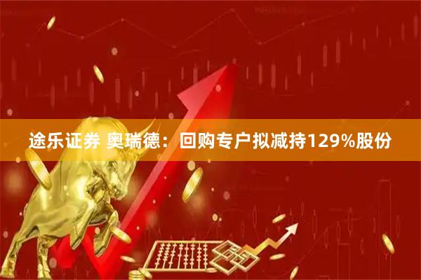 途乐证券 奥瑞德：回购专户拟减持129%股份
