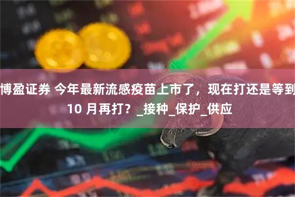 博盈证券 今年最新流感疫苗上市了，现在打还是等到 10 月再打？_接种_保护_供应