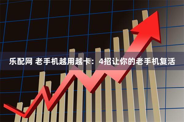 乐配网 老手机越用越卡：4招让你的老手机复活
