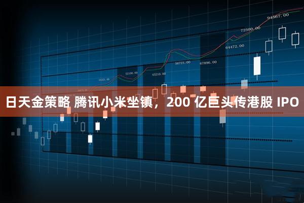 日天金策略 腾讯小米坐镇，200 亿巨头传港股 IPO