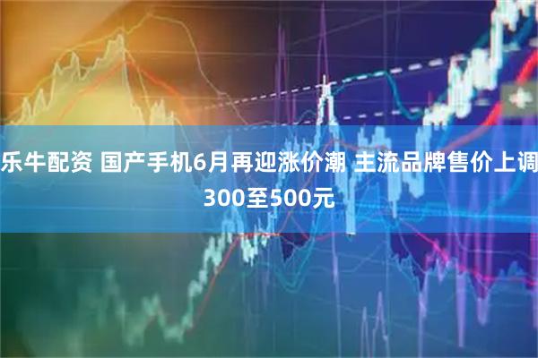 乐牛配资 国产手机6月再迎涨价潮 主流品牌售价上调300至500元